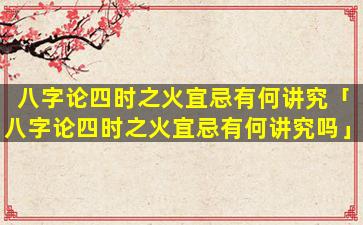 八字论四时之火宜忌有何讲究「八字论四时之火宜忌有何讲究吗」