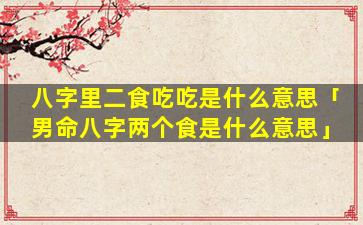 八字里二食吃吃是什么意思「男命八字两个食是什么意思」
