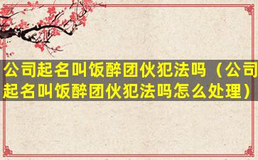 公司起名叫饭醉团伙犯法吗（公司起名叫饭醉团伙犯法吗怎么处理）