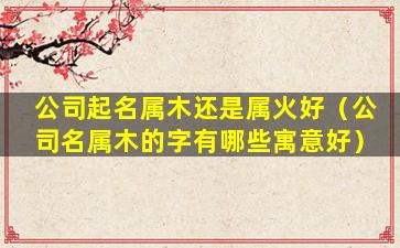 公司起名属木还是属火好（公司名属木的字有哪些寓意好）