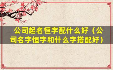 公司起名恒字配什么好（公司名字恒字和什么字搭配好）