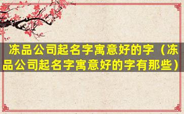 冻品公司起名字寓意好的字（冻品公司起名字寓意好的字有那些）