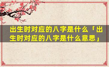 出生时对应的八字是什么「出生时对应的八字是什么意思」