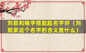 刘致和啥字搭配起名字好（刘致豪这个名字的含义是什么）