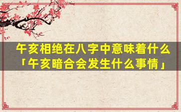 午亥相绝在八字中意味着什么「午亥暗合会发生什么事情」