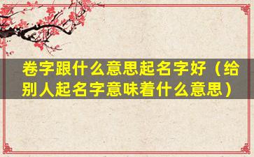 卷字跟什么意思起名字好（给别人起名字意味着什么意思）