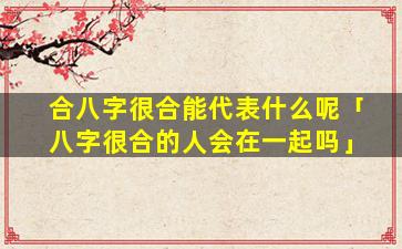 合八字很合能代表什么呢「八字很合的人会在一起吗」