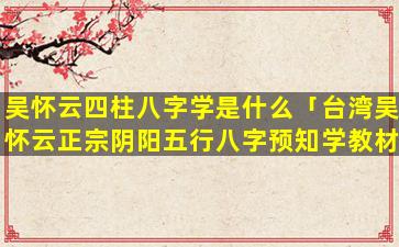 吴怀云四柱八字学是什么「台湾吴怀云正宗阴阳五行八字预知学教材」