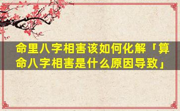 命里八字相害该如何化解「算命八字相害是什么原因导致」