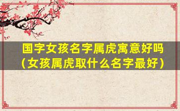 国字女孩名字属虎寓意好吗（女孩属虎取什么名字最好）