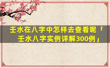 壬水在八字中怎样去查看呢「壬水八字实例详解300例」