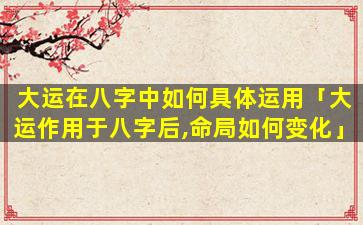 大运在八字中如何具体运用「大运作用于八字后,命局如何变化」