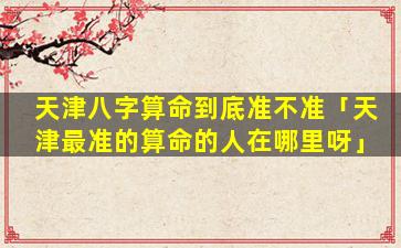 天津八字算命到底准不准「天津最准的算命的人在哪里呀」