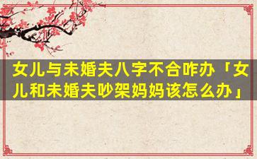 女儿与未婚夫八字不合咋办「女儿和未婚夫吵架妈妈该怎么办」