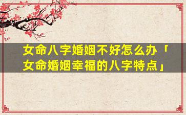 女命八字婚姻不好怎么办「女命婚姻幸福的八字特点」