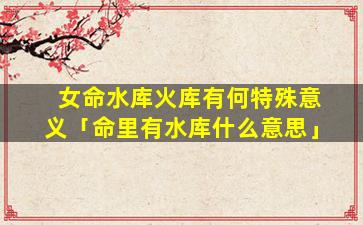 女命水库火库有何特殊意义「命里有水库什么意思」