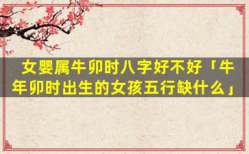 女婴属牛卯时八字好不好「牛年卯时出生的女孩五行缺什么」