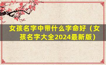 女孩名字中带什么字命好（女孩名字大全2024最新版）