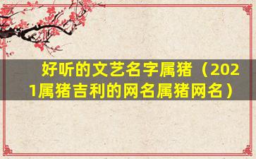 好听的文艺名字属猪（2021属猪吉利的网名属猪网名）