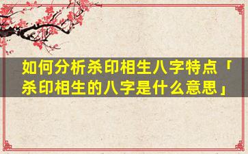 如何分析杀印相生八字特点「杀印相生的八字是什么意思」