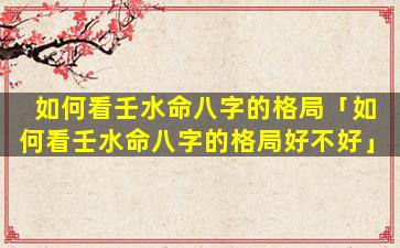 如何看壬水命八字的格局「如何看壬水命八字的格局好不好」