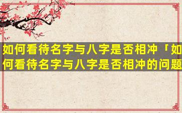 如何看待名字与八字是否相冲「如何看待名字与八字是否相冲的问题」