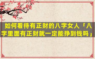 如何看待有正财的八字女人「八字里面有正财就一定能挣到钱吗」
