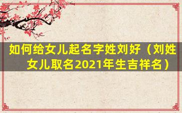 如何给女儿起名字姓刘好（刘姓女儿取名2021年生吉祥名）