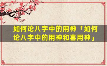 如何论八字中的用神「如何论八字中的用神和喜用神」