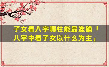 子女看八字哪柱能最准确「八字中看子女以什么为主」