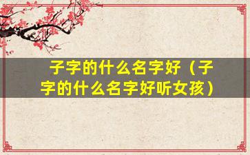子字的什么名字好（子字的什么名字好听女孩）