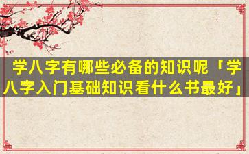 学八字有哪些必备的知识呢「学八字入门基础知识看什么书最好」