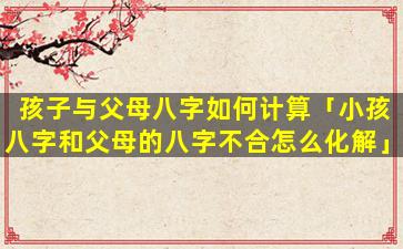 孩子与父母八字如何计算「小孩八字和父母的八字不合怎么化解」
