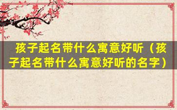 孩子起名带什么寓意好听（孩子起名带什么寓意好听的名字）