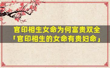官印相生女命为何富贵双全「官印相生的女命有贵妇命」