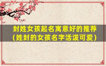封姓女孩起名寓意好的推荐（姓封的女孩名字活泼可爱）