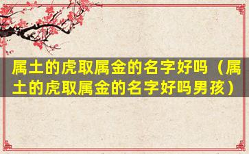 属土的虎取属金的名字好吗（属土的虎取属金的名字好吗男孩）