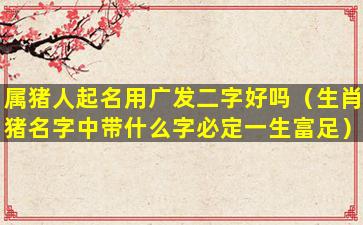 属猪人起名用广发二字好吗（生肖猪名字中带什么字必定一生富足）