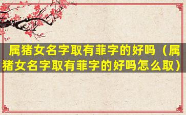 属猪女名字取有菲字的好吗（属猪女名字取有菲字的好吗怎么取）