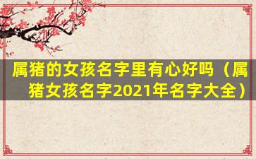 属猪的女孩名字里有心好吗（属猪女孩名字2021年名字大全）