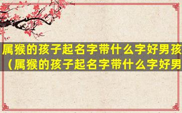 属猴的孩子起名字带什么字好男孩（属猴的孩子起名字带什么字好男孩女孩）