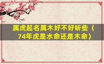 属虎起名属木好不好听些（74年虎是水命还是木命）
