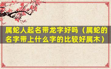 属蛇人起名带龙字好吗（属蛇的名字带上什么字的比较好属木）