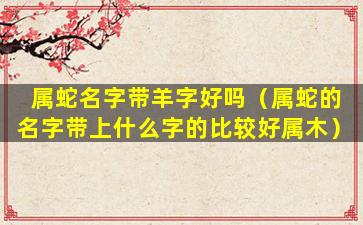 属蛇名字带羊字好吗（属蛇的名字带上什么字的比较好属木）