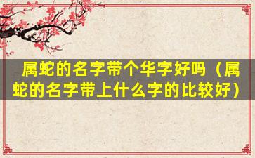 属蛇的名字带个华字好吗（属蛇的名字带上什么字的比较好）