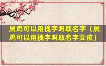 属鸡可以用槐字吗取名字（属鸡可以用槐字吗取名字女孩）