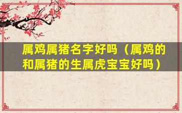 属鸡属猪名字好吗（属鸡的和属猪的生属虎宝宝好吗）