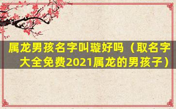 属龙男孩名字叫璇好吗（取名字大全免费2021属龙的男孩子）