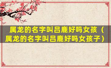 属龙的名字叫吕鹿好吗女孩（属龙的名字叫吕鹿好吗女孩子）