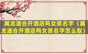 属龙适合开酒店吗女孩名字（属龙适合开酒店吗女孩名字怎么取）